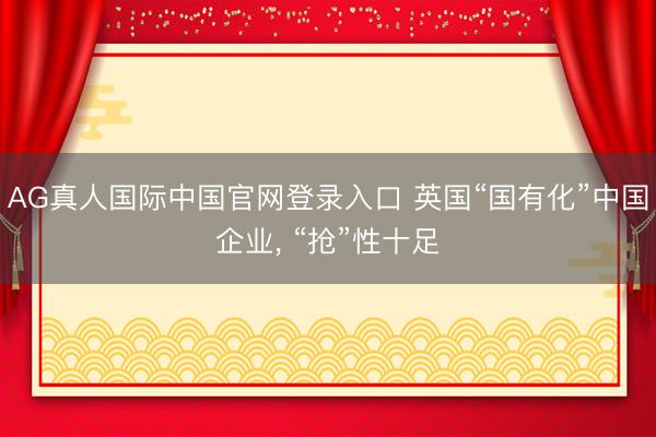 AG真人国际中国官网登录入口 英国“国有化”中国企业, “抢”性十足