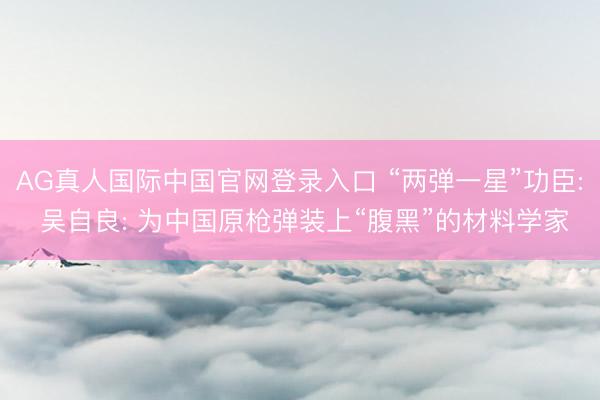 AG真人国际中国官网登录入口 “两弹一星”功臣: 吴自良: 为中国原枪弹装上“腹黑”的材料学家