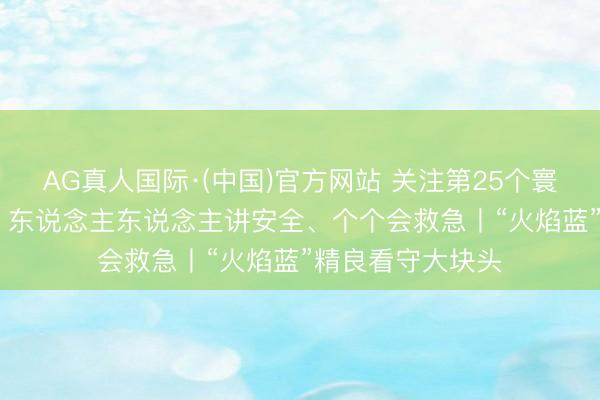 AG真人国际·(中国)官方网站 关注第25个寰球“安全分娩月” 东说念主东说念主讲安全、个个会救急丨“火焰蓝”精良看守大块头