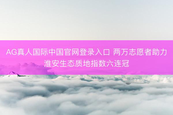 AG真人国际中国官网登录入口 两万志愿者助力淮安生态质地指数六连冠