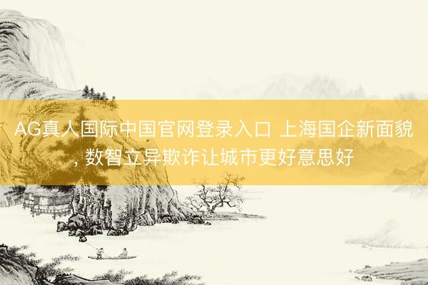 AG真人国际中国官网登录入口 上海国企新面貌， 数智立异欺诈让城市更好意思好
