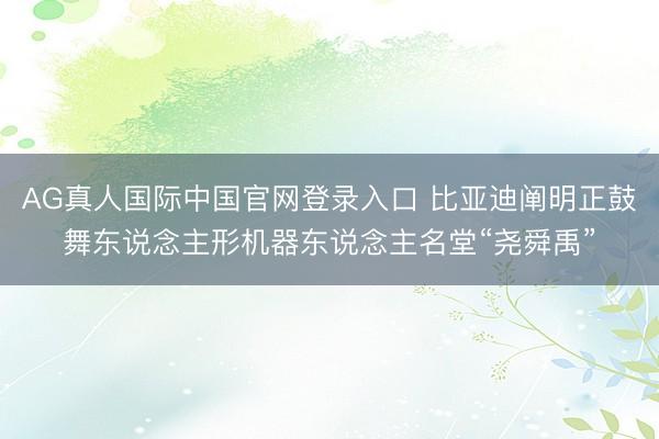 AG真人国际中国官网登录入口 比亚迪阐明正鼓舞东说念主形机器东说念主名堂“尧舜禹”