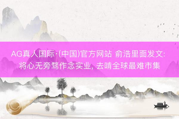 AG真人国际·(中国)官方网站 俞浩里面发文: 将心无旁骛作念实业, 去啃全球最难市集