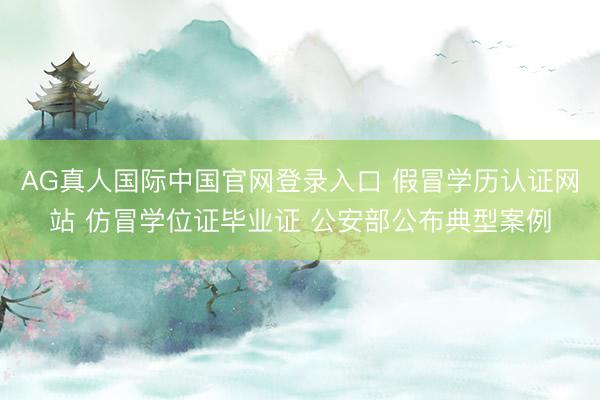 AG真人国际中国官网登录入口 假冒学历认证网站 仿冒学位证毕业证 公安部公布典型案例
