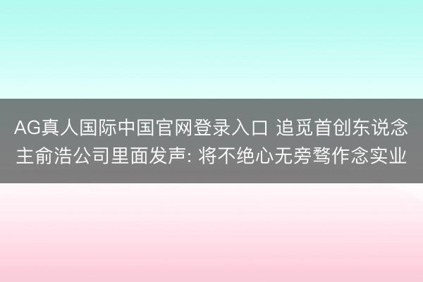 AG真人国际中国官网登录入口 追觅首创东说念主俞浩公司里面发声: 将不绝心无旁骛作念实业