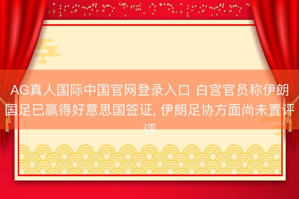 AG真人国际中国官网登录入口 白宫官员称伊朗国足已赢得好意思国签证， 伊朗足协方面尚未置评