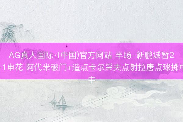 AG真人国际·(中国)官方网站 半场-新鹏城暂2-1申花 阿代米破门+造点卡尔采夫点射拉唐点球掷中