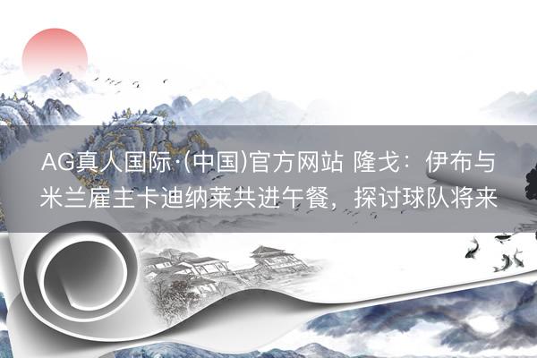 AG真人国际·(中国)官方网站 隆戈：伊布与米兰雇主卡迪纳莱共进午餐，探讨球队将来