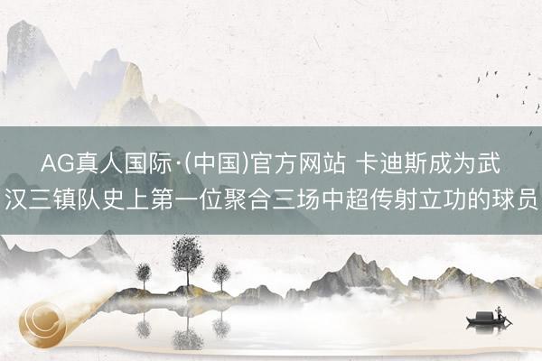 AG真人国际·(中国)官方网站 卡迪斯成为武汉三镇队史上第一位聚合三场中超传射立功的球员