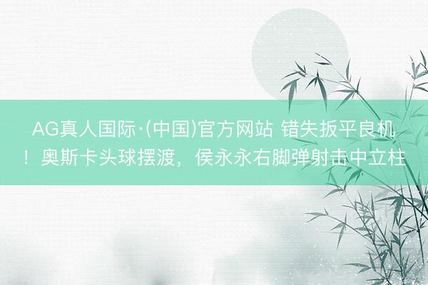 AG真人国际·(中国)官方网站 错失扳平良机！奥斯卡头球摆渡，侯永永右脚弹射击中立柱