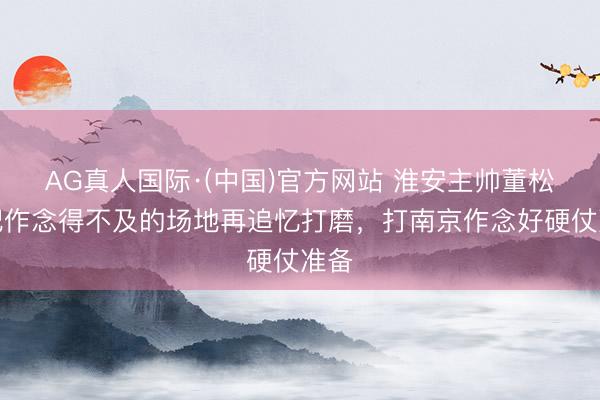 AG真人国际·(中国)官方网站 淮安主帅董松：把作念得不及的场地再追忆打磨，打南京作念好硬仗准备