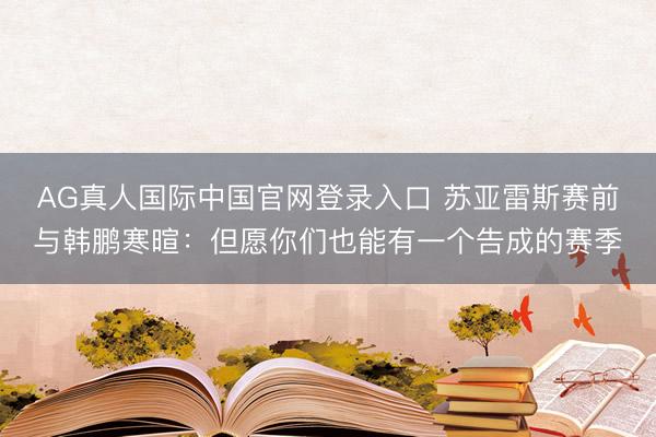 AG真人国际中国官网登录入口 苏亚雷斯赛前与韩鹏寒暄：但愿你们也能有一个告成的赛季