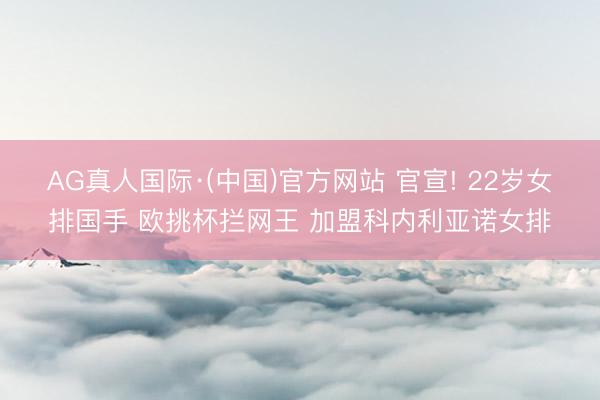 AG真人国际·(中国)官方网站 官宣! 22岁女排国手 欧挑杯拦网王 加盟科内利亚诺女排