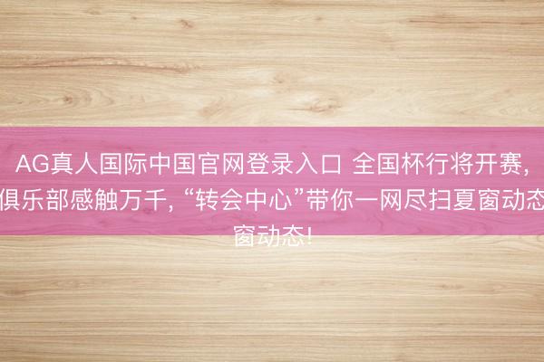 AG真人国际中国官网登录入口 全国杯行将开赛， 俱乐部感触万千， “转会中心”带你一网尽扫夏窗动态!