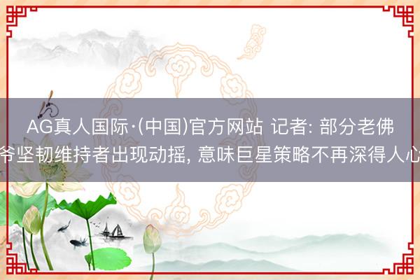 AG真人国际·(中国)官方网站 记者: 部分老佛爷坚韧维持者出现动摇， 意味巨星策略不再深得人心