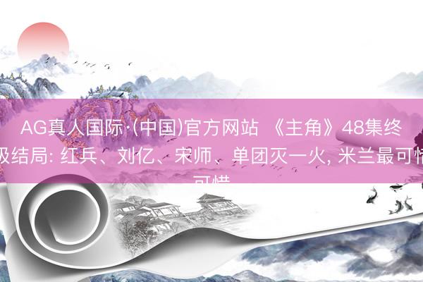 AG真人国际·(中国)官方网站 《主角》48集终极结局: 红兵、刘亿、宋师、单团灭一火， 米兰最可惜