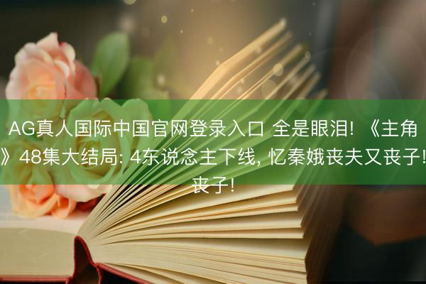 AG真人国际中国官网登录入口 全是眼泪! 《主角》48集大结局: 4东说念主下线， 忆秦娥丧夫又丧子!