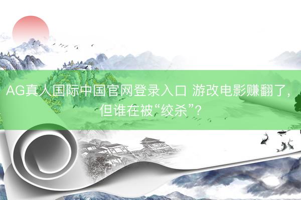 AG真人国际中国官网登录入口 游改电影赚翻了， 但谁在被“绞杀”?