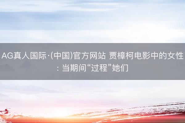 AG真人国际·(中国)官方网站 贾樟柯电影中的女性: 当期间“过程”她们