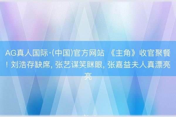 AG真人国际·(中国)官方网站 《主角》收官聚餐! 刘浩存缺席, 张艺谋笑眯眼, 张嘉益夫人真漂亮