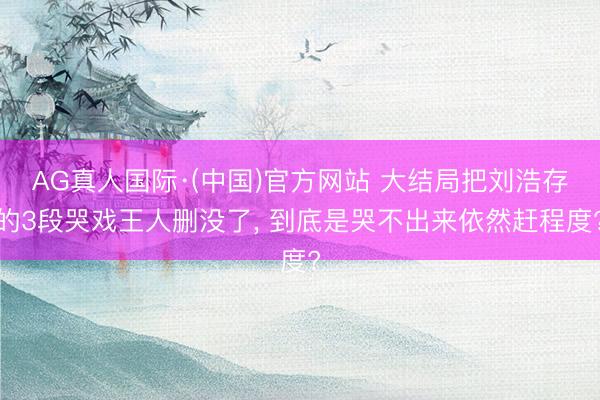 AG真人国际·(中国)官方网站 大结局把刘浩存的3段哭戏王人删没了， 到底是哭不出来依然赶程度?
