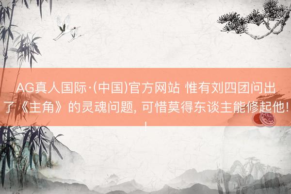 AG真人国际·(中国)官方网站 惟有刘四团问出了《主角》的灵魂问题， 可惜莫得东谈主能修起他!