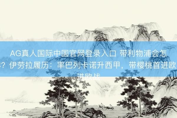 AG真人国际中国官网登录入口 带利物浦会怎样?伊劳拉履历:率巴列卡诺升西甲,带樱桃首进欧战