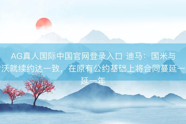 AG真人国际中国官网登录入口 迪马：国米与皆沃就续约达一致，在原有公约基础上将合同蔓延一年