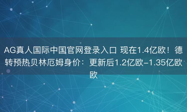 AG真人国际中国官网登录入口 现在1.4亿欧！德转预热贝林厄姆身价：更新后1.2亿欧-1.35亿欧