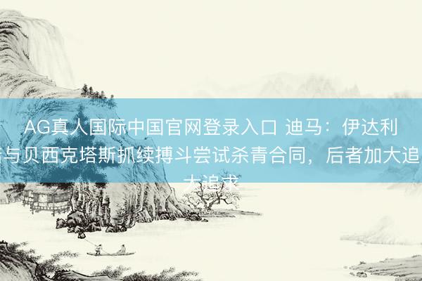 AG真人国际中国官网登录入口 迪马：伊达利诺与贝西克塔斯抓续搏斗尝试杀青合同，后者加大追求