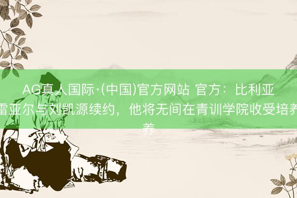 AG真人国际·(中国)官方网站 官方：比利亚雷亚尔与刘凯源续约，他将无间在青训学院收受培养