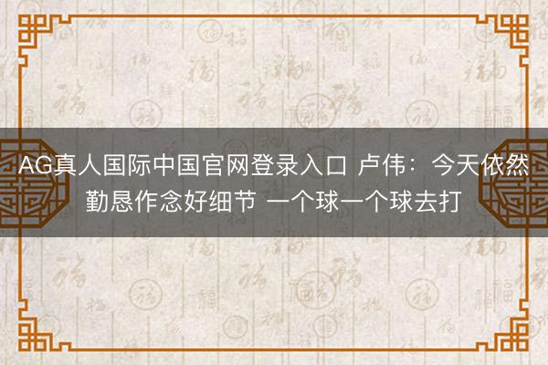 AG真人国际中国官网登录入口 卢伟：今天依然勤恳作念好细节 一个球一个球去打