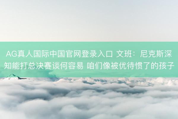 AG真人国际中国官网登录入口 文班：尼克斯深知能打总决赛谈何容易 咱们像被优待惯了的孩子