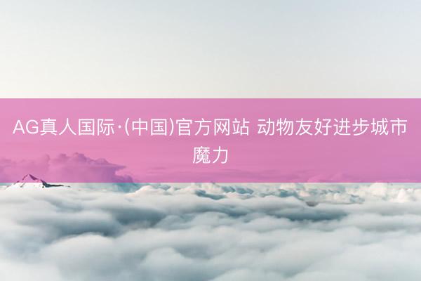 AG真人国际·(中国)官方网站 动物友好进步城市魔力