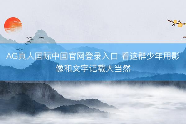 AG真人国际中国官网登录入口 看这群少年用影像和文字记载大当然