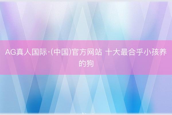 AG真人国际·(中国)官方网站 十大最合乎小孩养的狗