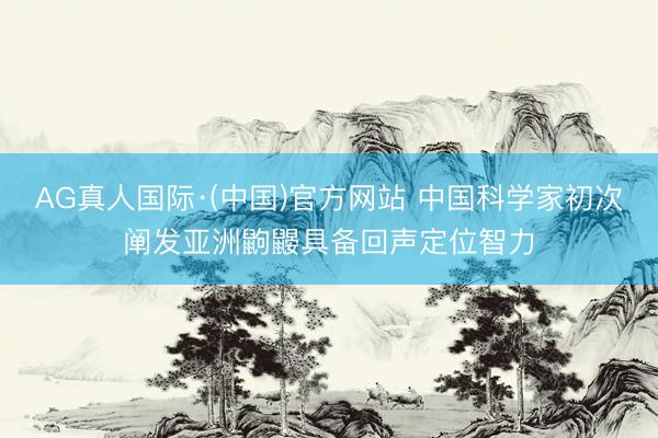 AG真人国际·(中国)官方网站 中国科学家初次阐发亚洲鼩鼹具备回声定位智力