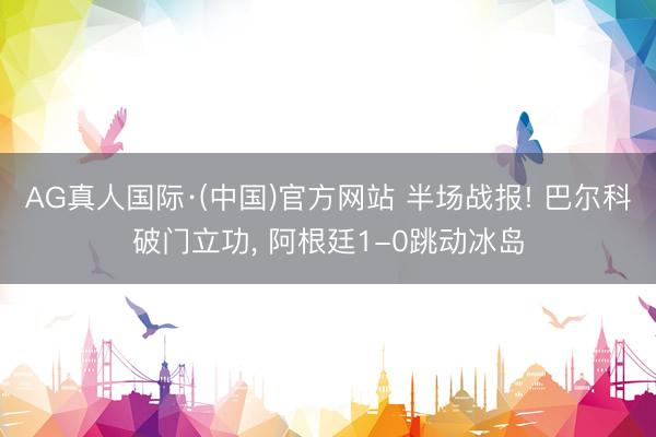 AG真人国际·(中国)官方网站 半场战报! 巴尔科破门立功， 阿根廷1-0跳动冰岛