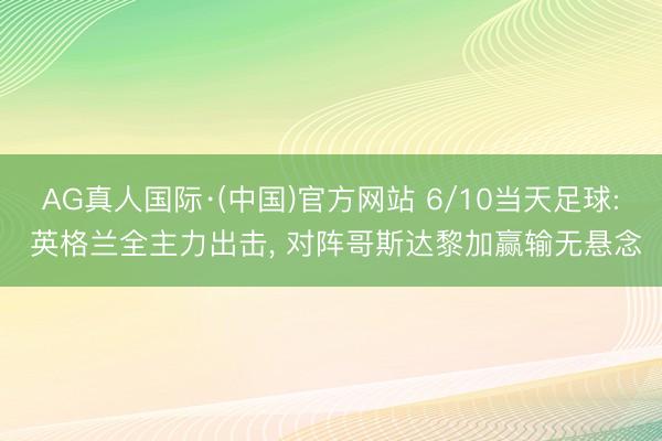 AG真人国际·(中国)官方网站 6/10当天足球: 英格兰全主力出击， 对阵哥斯达黎加赢输无悬念