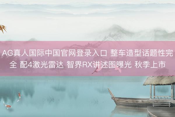 AG真人国际中国官网登录入口 整车造型话题性完全 配4激光雷达 智界RX讲述图曝光 秋季上市