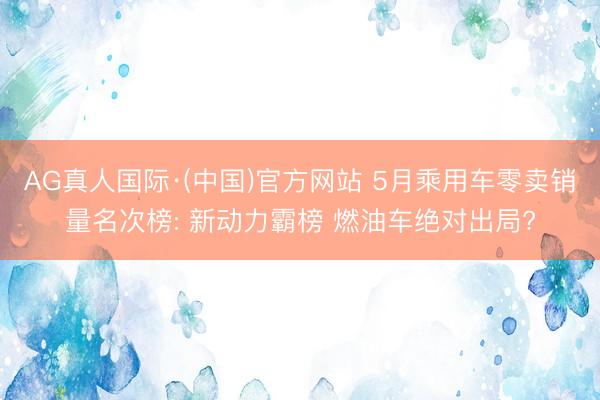 AG真人国际·(中国)官方网站 5月乘用车零卖销量名次榜: 新动力霸榜 燃油车绝对出局?