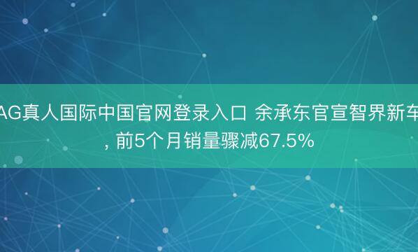 AG真人国际中国官网登录入口 余承东官宣智界新车， 前5个月销量骤减67.5%