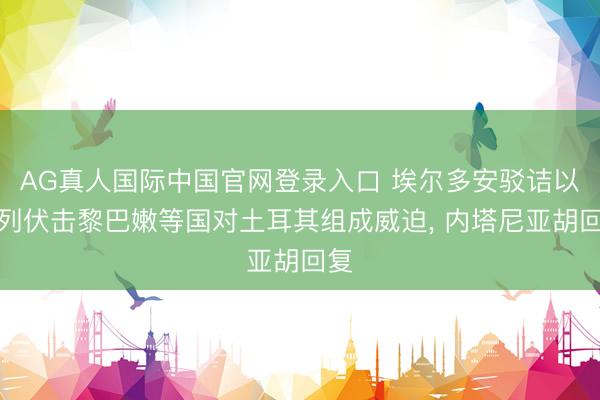 AG真人国际中国官网登录入口 埃尔多安驳诘以色列伏击黎巴嫩等国对土耳其组成威迫， 内塔尼亚胡回复