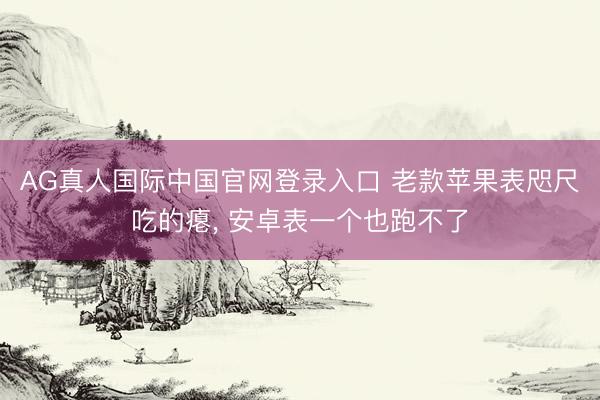 AG真人国际中国官网登录入口 老款苹果表咫尺吃的瘪， 安卓表一个也跑不了