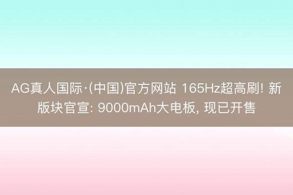 AG真人国际·(中国)官方网站 165Hz超高刷! 新版块官宣: 9000mAh大电板， 现已开售