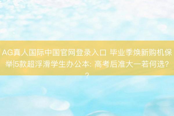 AG真人国际中国官网登录入口 毕业季焕新购机保举|5款超浮滑学生办公本: 高考后准大一若何选?