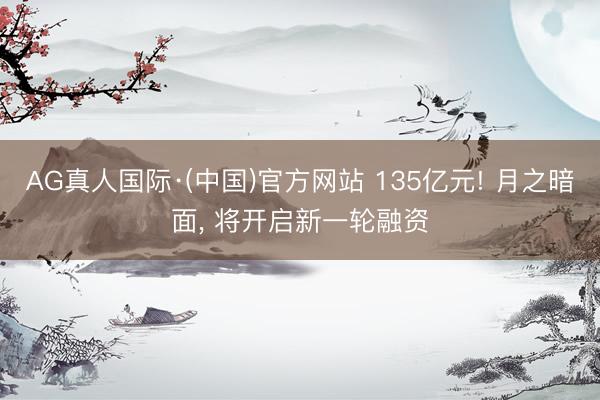 AG真人国际·(中国)官方网站 135亿元! 月之暗面， 将开启新一轮融资