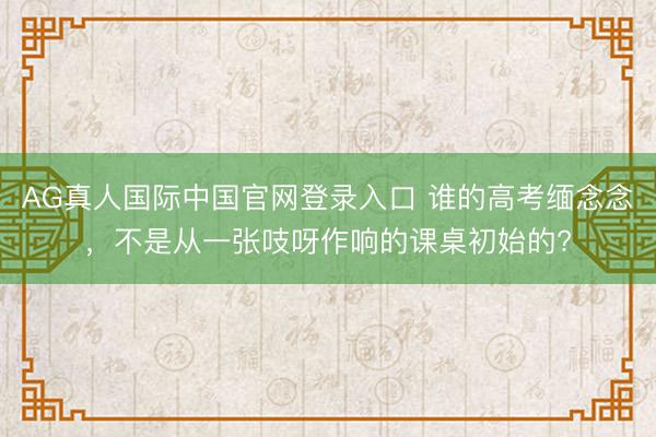 AG真人国际中国官网登录入口 谁的高考缅念念，不是从一张吱呀作响的课桌初始的?