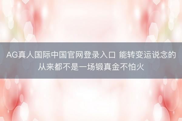 AG真人国际中国官网登录入口 能转变运说念的从来都不是一场锻真金不怕火