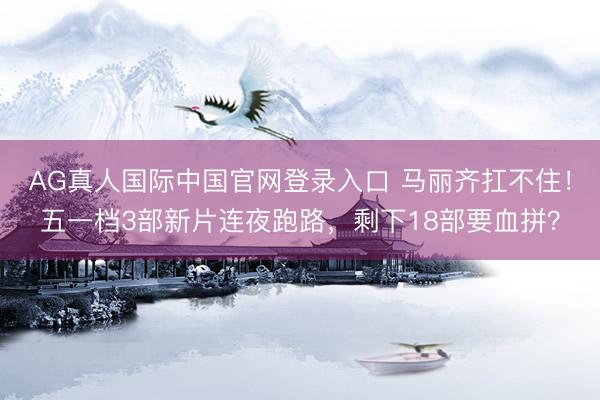 AG真人国际中国官网登录入口 马丽齐扛不住！五一档3部新片连夜跑路，剩下18部要血拼？